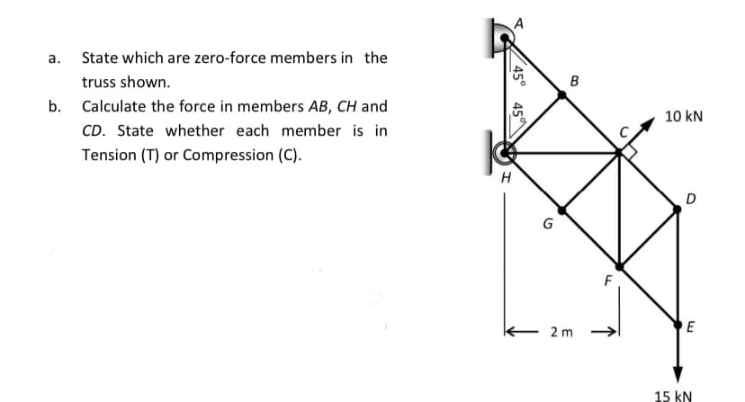 а.
State which are zero-force members in the
truss shown.
в
b.
Calculate the force in members AB, CH and
10 kN
CD. State whether each member is in
Tension (T) or Compression (C).
H
G
F
E 2 m
E
15 kN
45°
45
