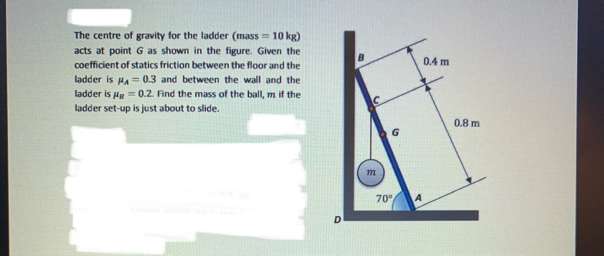 The centre of gravity for the ladder (mass 10 kg)
acts at point G as shown in the figure. Given the
coefficient of statics friction between the floor and the
0.4 m
ladder is HA = 0.3 and between the wall and the
ladder is uR = 0.2. Find the mass of the ball, m if the
ladder set-up is just about to slide.
0.8 m
G.
03 da
70°
A
tangea adalah
