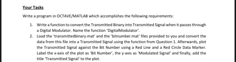 Your Tasks
Write a program in OCTAVE/MATLAB which accomplishes the following requirements:
1. Write a function to convert the Transmitted Binary into Transmitted Signal when it passes through
a Digital Modulator. Name the function 'DigitalModulator'.
2. Load the 'transmittedbinary.mat' and the 'bitnumber.mat' files provided to you and convert the
data from this file into a Transmitted Signal using the function from Question 1. Afterwards, plot
the Transmitted Signal against the Bit Number using a Red Line and a Red Circle Data Marker.
Label the x-axis of the plot as 'Bit Number', the y-axis as 'Modulated Signal' and finally, add the
title Transmitted Signal' to the plot.
