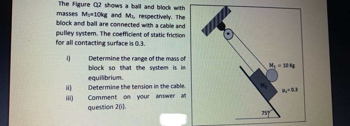 The Figure Q2 shows a ball and block with
masses M1=10kg and M2, respectively. The
block and ball are connected with a cable and
pulley system. The coefficient of static friction
for all contacting surface is 0.3.
i)
Determine the range of the mass of
block so that the system is in
M1 = 10 Kg
equilibrium.
ii)
Determine the tension in the cable.
M2
Hs= 0.3
Comment on your
answer at
question 2(i).
75%
