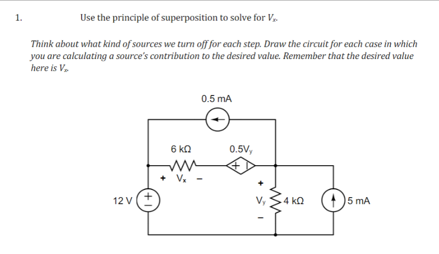 1.
Use the principle of superposition to solve for Vx.
Think about what kind of sources we turn off for each step. Draw the circuit for each case in which
you are calculating a source's contribution to the desired value. Remember that the desired value
here is Vx
12 V (+)
6 ΚΩ
ww
Vx
0.5 mA
0.5Vy
+
Vy
4 ΚΩ
5 mA