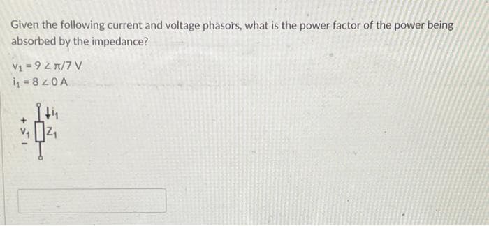 Given the following current and voltage phasors, what is the power factor of the power being
absorbed by the impedance?
V₁ = 9 2π/7 V
i₁ = 820A
+51