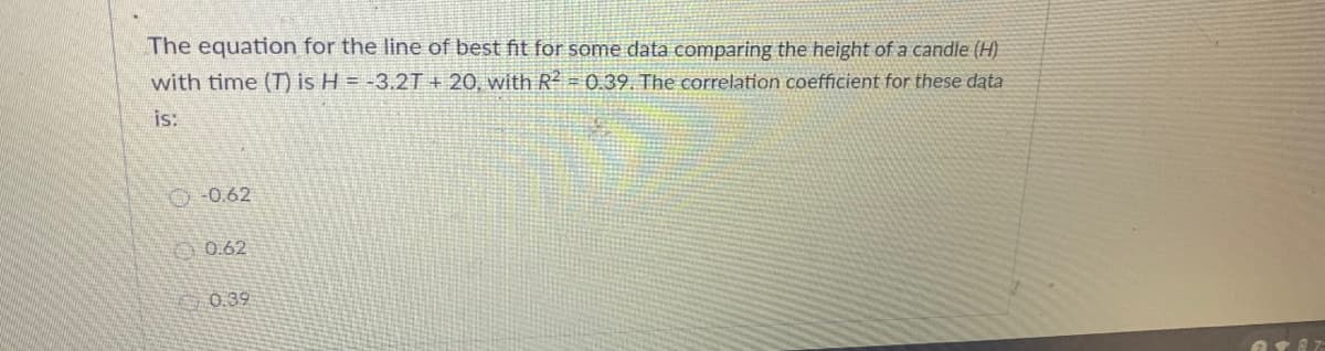 The equation for the line of best fit for some data comparing the height of a candle (H)
with time (T) is H = -3.2T + 20, with R = 0.39. The correlation coefficient for these data
is:
O-0.62
O 0.62
0.39
