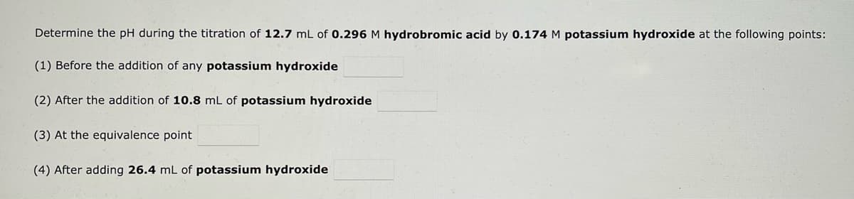 Determine the pH during the titration of 12.7 mL of 0.296 M hydrobromic acid by 0.174 M potassium hydroxide at the following points:
(1) Before the addition of any potassium hydroxide
(2) After the addition of 10.8 mL of potassium hydroxide
(3) At the equivalence point
(4) After adding 26.4 mL of potassium hydroxide