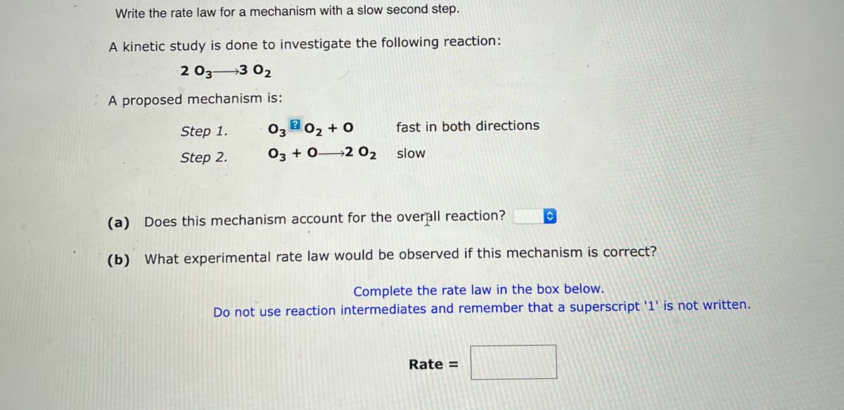 Write the rate law for a mechanism with a slow second step.
A kinetic study is done to investigate the following reaction:
2 03 3 0₂
A proposed mechanism is:
Step 1.
Step 2.
03 20₂ +0
03 + 0 2 0₂
fast in both directions
slow
◊
(a) Does this mechanism account for the overall reaction?
(b) What experimental rate law would be observed if this mechanism is correct?
Complete the rate law in the box below.
Do not use reaction intermediates and remember that a superscript '1' is not written.
Rate =