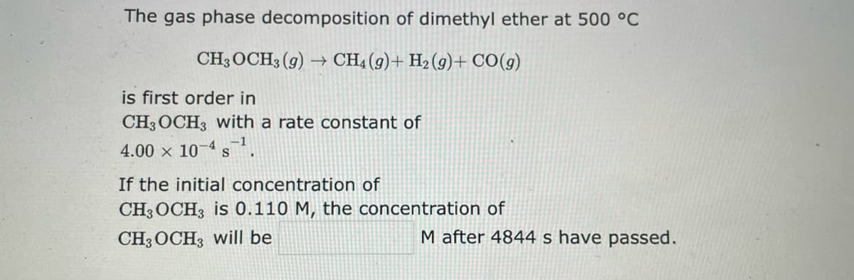 The gas phase decomposition of dimethyl ether at 500 °C
CH3 OCH3(g) → CH4 (9)+ H₂(g) + CO(g)
is first order in
CH3 OCH3 with a rate constant of
-1
4.00 x 10-4 ¹.
If the initial concentration of
CH3 OCH3 is 0.110 M, the concentration of
CH3OCH3 will be
M after 4844 s have passed.