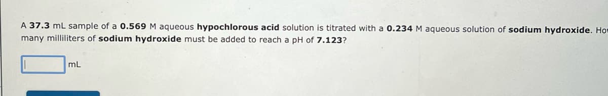 A 37.3 mL sample of a 0.569 M aqueous hypochlorous acid solution is titrated with a 0.234 M aqueous solution of sodium hydroxide. How
many milliliters of sodium hydroxide must be added to reach a pH of 7.123?
mL