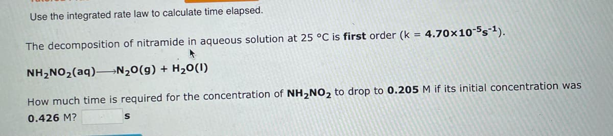 Use the integrated rate law to calculate time elapsed.
The decomposition of nitramide in aqueous solution at 25 °C is first order (k = 4.70x10-5s-¹).
NH₂NO₂(aq) N₂O(g) + H₂O(1)
How much time is required for the concentration of NH₂NO₂ to drop to 0.205 M if its initial concentration was
0.426 M?
