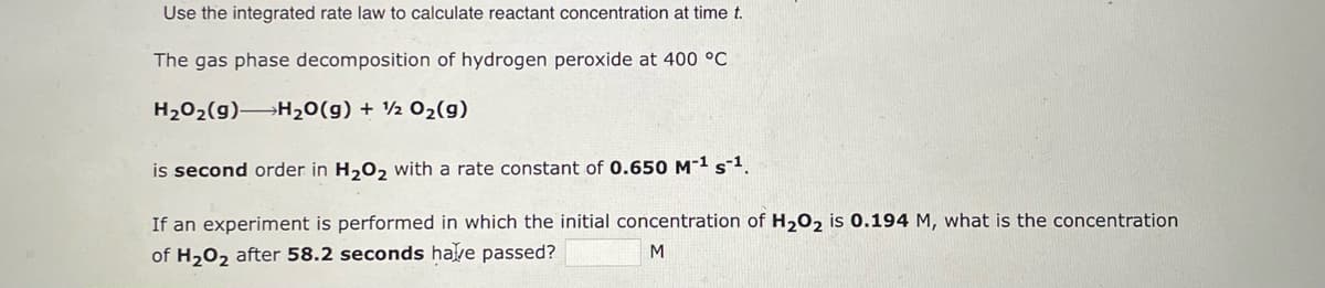 Use the integrated rate law to calculate reactant concentration at time t.
The gas phase decomposition of hydrogen peroxide at 400 °C
H₂O₂(g) H₂O(g) + 12 O₂(g)
is second order in H₂O₂ with a rate constant of 0.650 M-¹ s-¹.
If an experiment is performed in which the initial concentration of H₂O2 is 0.194 M, what is the concentration
of H₂O₂ after 58.2 seconds have passed?
M