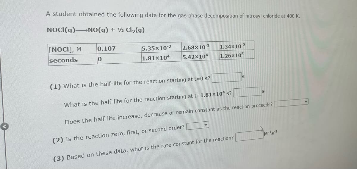 A student obtained the following data for the gas phase decomposition of nitrosyl chloride at 400 K.
NOCI(g) NO(g) + ½ Cl₂(g)
[NOCI], M
seconds
0.107
0
5.35x10-2
1.81x104
2.68x10-2
5.42x104
1.34×10-2
1.26x105
S
(1) What is the half-life for the reaction starting at t=0 s?
What is the half-life for the reaction starting at t=1.81×104 s?
Does the half-life increase, decrease or remain constant as the reaction proceeds?
(2) Is the reaction zero, first, or second order?
(3) Based on these data, what is the rate constant for the reaction?
S
M-15-1