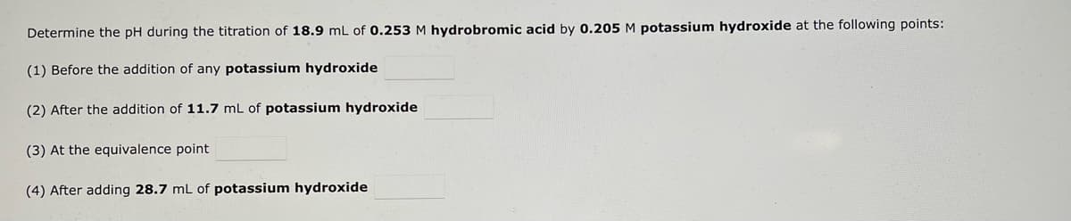 Determine the pH during the titration of 18.9 mL of 0.253 M hydrobromic acid by 0.205 M potassium hydroxide at the following points:
(1) Before the addition of any potassium hydroxide
(2) After the addition of 11.7 mL of potassium hydroxide
(3) At the equivalence point
(4) After adding 28.7 mL of potassium hydroxide