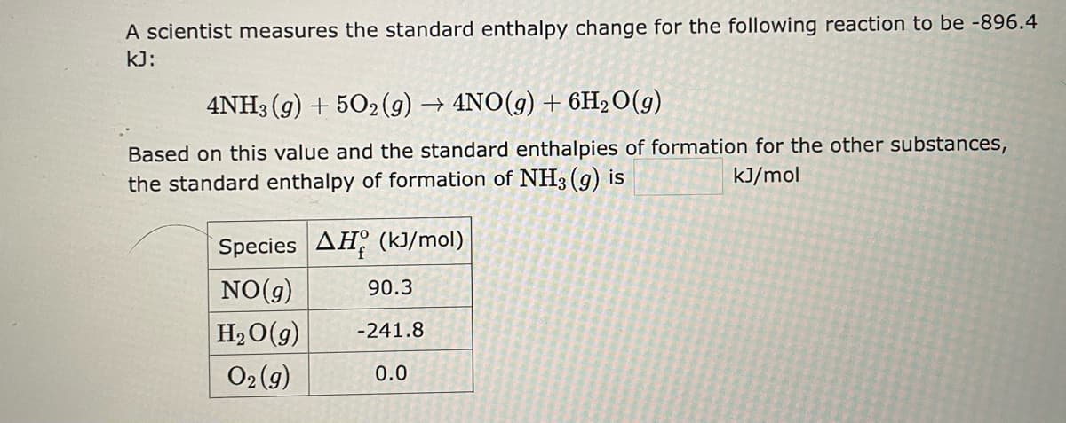 A scientist measures the standard enthalpy change for the following reaction to be -896.4
kJ:
4NH3(g) + 5O2(g) → 4NO(g) + 6H₂O(g)
Based on this value and the standard enthalpies of formation for the other substances,
kJ/mol
the standard enthalpy of formation of NH3(g) is
Species AH (kJ/mol)
NO(g)
90.3
H₂O(g) -241.8
O2(g)
0.0
