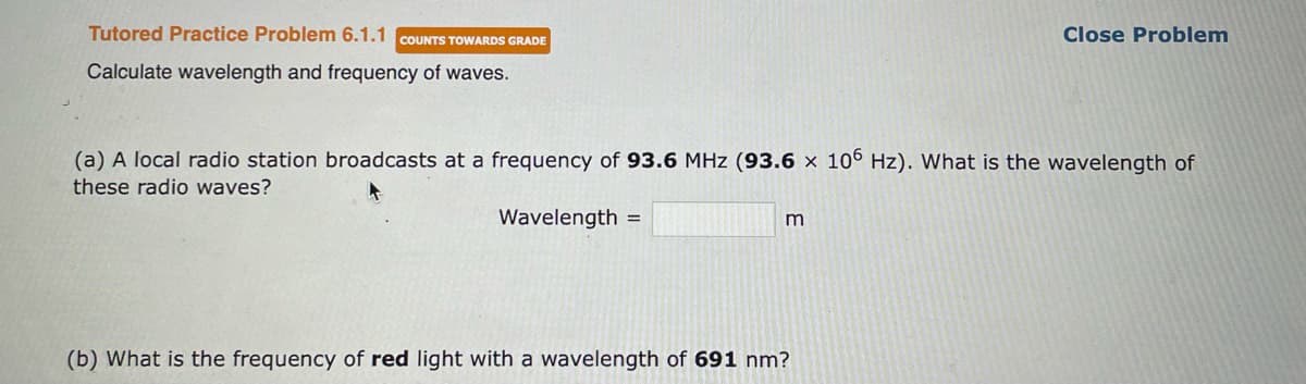 Tutored Practice Problem 6.1.1 COUNTS TOWARDS GRADE
Calculate wavelength and frequency of waves.
(a) A local radio station broadcasts at a frequency of 93.6 MHz (93.6 x 106 Hz). What is the wavelength of
these radio waves?
Wavelength =
m
Close Problem
(b) What is the frequency of red light with a wavelength of 691 nm?