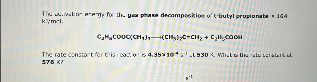 The activation energy for the gas phase decomposition of t-butyl propionate is 164
kJ/mol.
C₂H5COOC(CH3)3-(CH3)₂C=CH₂ + C₂H5COOH
The rate constant for this reaction is 4.35x10-4 s¹ at 530 K. What is the rate constant at
576 K?
S1