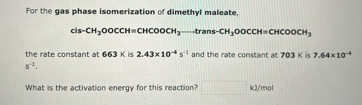 For the gas phase isomerization of dimethyl maleate,
cis-CH300CCH=CHCOOCH3-trans-CH300CCH=CHCOOCH3
the rate constant at 663 K is 2.43x10-4 s¹ and the rate constant at 703 K is 7.64×10-4
S-¹.
What is the activation energy for this reaction?
kJ/mol
