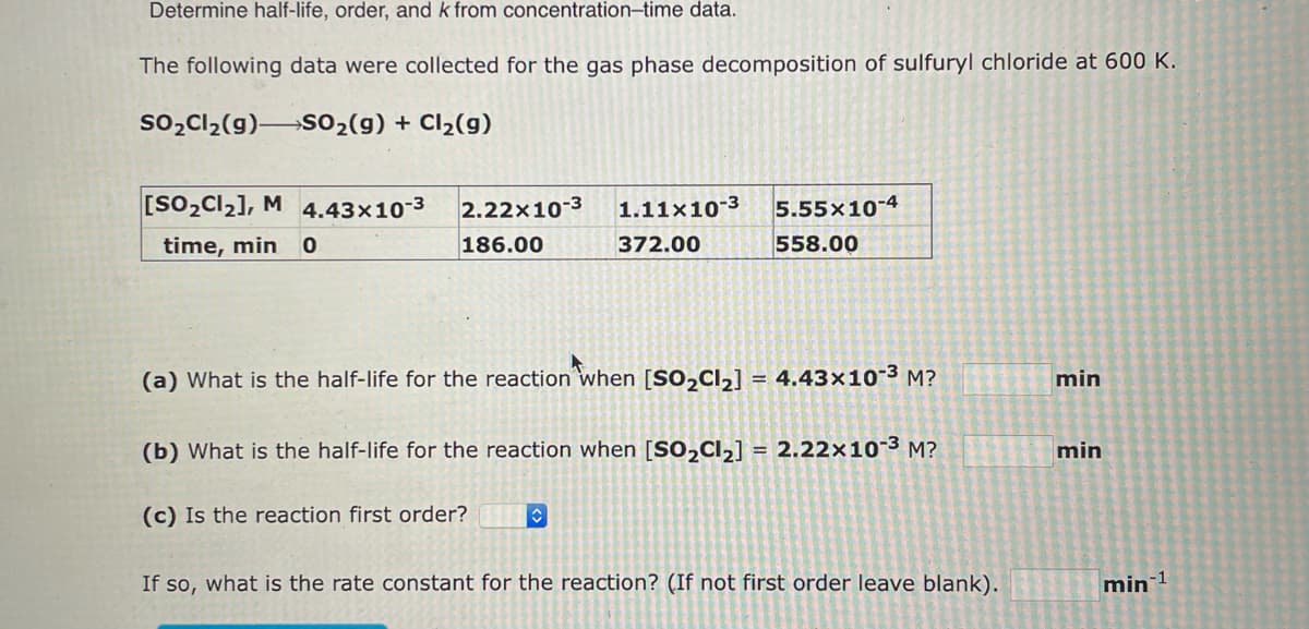 Determine half-life, order, and k from concentration-time data.
The following data were collected for the gas phase decomposition of sulfuryl chloride at 600 K.
SO₂Cl₂(g) SO₂(g) + Cl₂(g)
[SO₂Cl₂], M 4.43x10-³
time, min 0
2.22x10-3 1.11x10-3 5.55x10-4
186.00
372.00
558.00
(a) What is the half-life for the reaction when [SO₂Cl₂] = 4.43x10-³ M?
(b) What is the half-life for the reaction when [SO₂Cl₂] = 2.22x10-3 M?
(c) Is the reaction first order?
If so, what is the rate constant for the reaction? (If not first order leave blank).
min
min
min-1