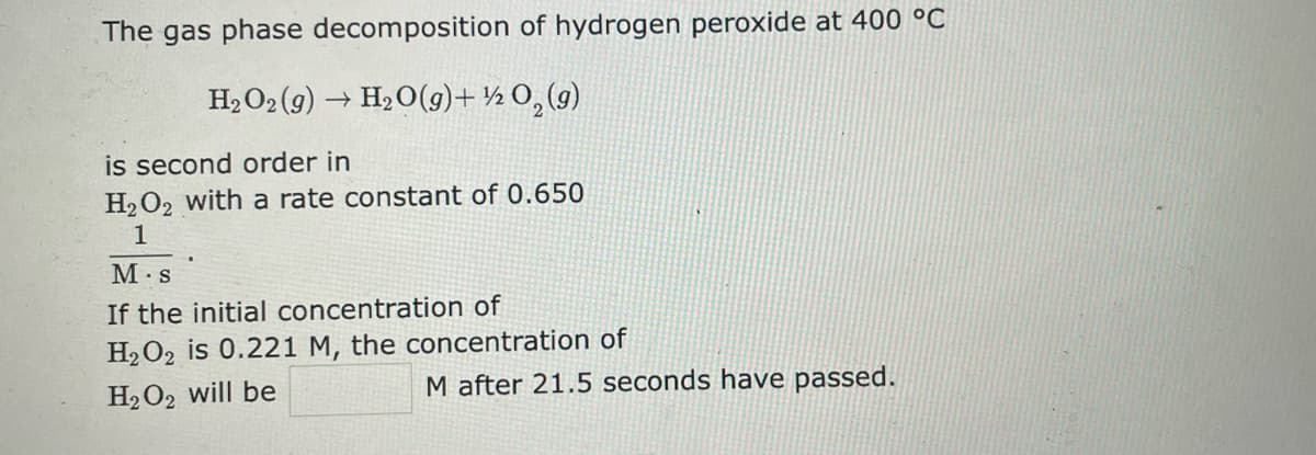 The gas phase decomposition of hydrogen peroxide at 400 °C
H₂O₂(g) → H₂O(g) + ½ 0₂(g)
is second order in
H₂O2 with a rate constant of 0.650
1
M.S
If the initial concentration of
H₂O2 is 0.221 M, the concentration of
H₂O2 will be
M after 21.5 seconds have passed.
