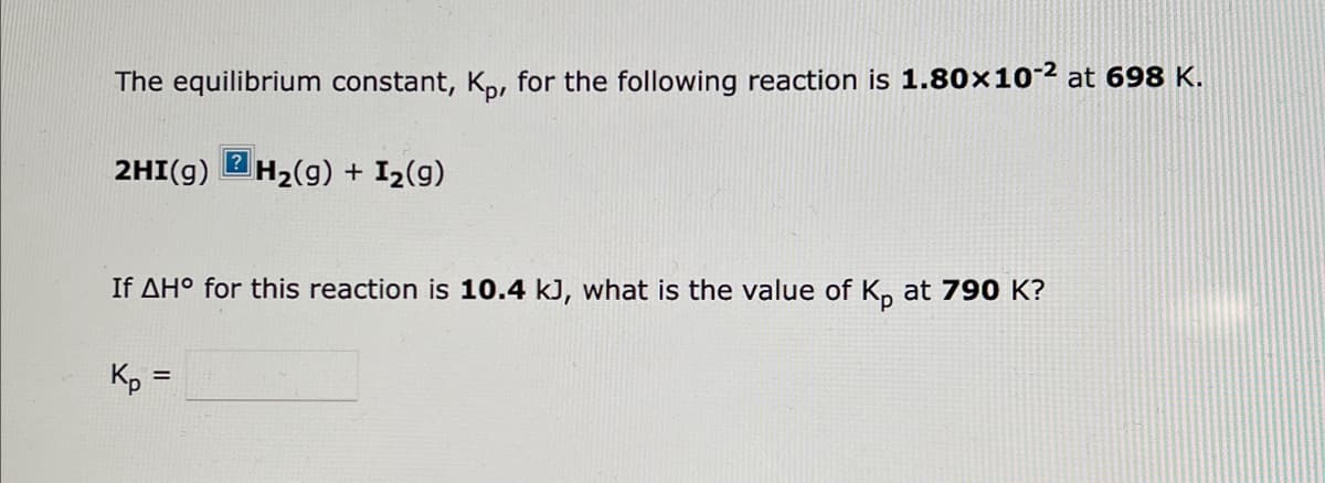 The equilibrium constant, Kp, for the following reaction is 1.80x10-2 at 698 K.
2HI(g) H₂(g) + I₂(9)
If AH° for this reaction is 10.4 kJ, what is the value of Kp at 790 K?
Kp =