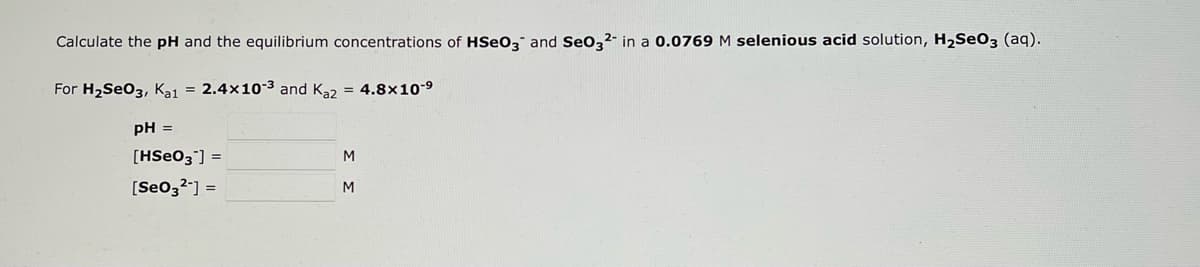 Calculate the pH and the equilibrium concentrations of HSeO3 and SeO32- in a 0.0769 M selenious acid solution, H₂SO3 (aq).
For H₂SeO3, Ka1 = 2.4x10-³ and Ka2 = 4.8x10-⁹
pH =
[HSe03] =
[Se03²-] =
M
M