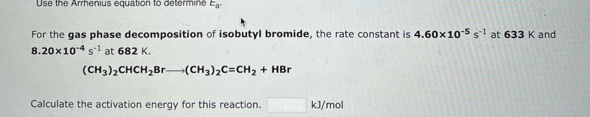 Use the Arrhenius equation to determine Ea-
For the gas phase decomposition of isobutyl bromide, the rate constant is 4.60x10-5 s¹ at 633 K and
8.20x10-4 s¹ at 682 K.
(CH3)2CHCH₂Br-(CH3)₂C=CH₂ + HBr
Calculate the activation energy for this reaction.
kJ/mol