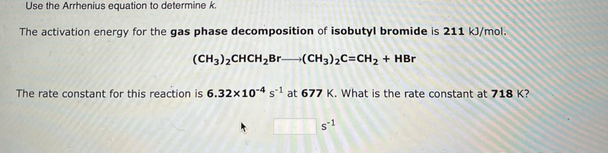 Use the Arrhenius equation to determine k.
The activation energy for the gas phase decomposition of isobutyl bromide is 211 kJ/mol.
(CH3)2CHCH₂Br-(CH3)₂C=CH₂ + HBr
The rate constant for this reaction is 6.32x10-4 s-1 at 677 K. What is the rate constant at 718 K?
s-1