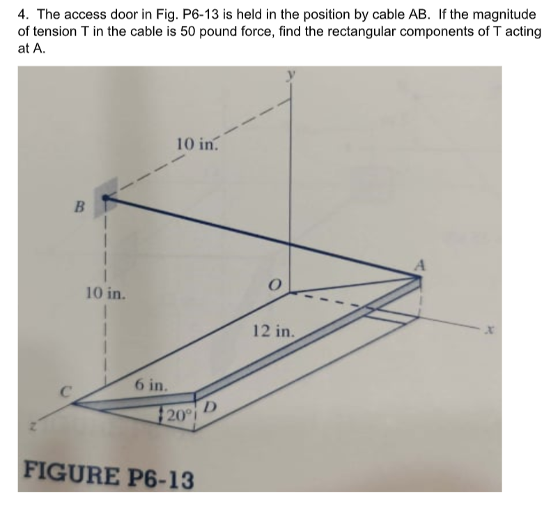 4. The access door in Fig. P6-13 is held in the position by cable AB. If the magnitude
of tension T in the cable is 50 pound force, find the rectangular components of T acting
at A.
10 in.
B
10 in.
12 in.
6 in.
20°
FIGURE P6-13

