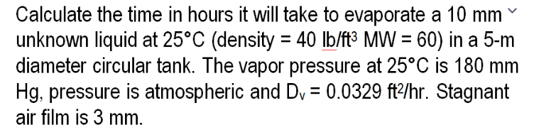Calculate the time in hours it will take to evaporate a 10 mm
unknown liquid at 25°C (density = 40 Ib/ft³ MW = 60) in a 5-m
diameter circular tank. The vapor pressure at 25°C is 180 mm
Hg, pressure is atmospheric and Dy = 0.0329 ft2/hr. Stagnant
air film is 3 mm.

