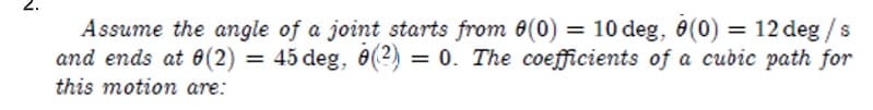 Assume the angle of a joint starts from 8(0) = 10 deg, 8(0) = 12 deg / s
and ends at 0(2) = 45 deg, 8(2) = 0. The coefficients of a cubic path for
this motion are: