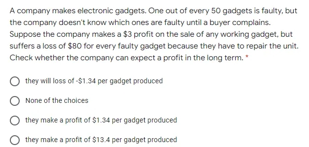 A company makes electronic gadgets. One out of every 50 gadgets is faulty, but
the company doesn't know which ones are faulty until a buyer complains.
Suppose the company makes a $3 profit on the sale of any working gadget, but
suffers a loss of $80 for every faulty gadget because they have to repair the unit.
Check whether the company can expect a profit in the long term. *
they will loss of -$1.34 per gadget produced
None of the choices
they make a profit of $1.34 per gadget produced
they make a profit of $13.4 per gadget produced
