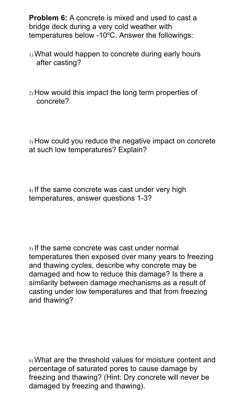 Problem 6: A concrete is mixed and used to cast a
bridge deck during a very cold weather with
temperatures below -10°C. Answer the followings:
1) What would happen to concrete during early hours
after casting?
2) How would this impact the long term properties of
concrete?
3) How could you reduce the negative impact on concrete
at such low temperatures? Explain?
4) If the same concrete was cast under very high
temperatures, answer questions 1-3?
5) If the same concrete was cast under normal
temperatures then exposed over many years to freezing
and thawing cycles, describe why concrete may be
damaged and how to reduce this damage? Is there a
similarity between damage mechanisms as a result of
casting under low temperatures and that from freezing
and thawing?
6) What are the threshold values for moisture content and
percentage of saturated pores to cause damage by
freezing and thawing? (Hint: Dry concrete will never be
damaged by freezing and thawing).
