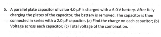 5. A parallel plate capacitor of value 4.0 µF is charged with a 6.0 V battery. After fully
charging the plates of the capacitor, the battery is removed. The capacitor is then
connected in series with a 2.0 µF capacitor. (a) Find the charge on each capacitor; (b)
Voltage across each capacitor; (c) Total voltage of the combination.
