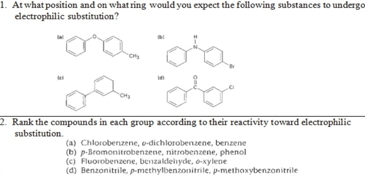 1. At what position and on what ring would you expect the following substances to undergo
electrophilic substitution?
(b)
CH3
Br
lel
CH3
2. Rank the compounds in each group according to their reactivity toward electrophilic
substitution.
(a) Chlorobenzene, o-dichlorobenzene, benzene
(b) p-Bromonitrobenzene, nitrobenzene, phenol
(c) Fluorobenzene, benzaldehyde, 0-xylene
(d) Benzonitrile, p-methylbenzonitrile, p-methoxybenzonitrile
