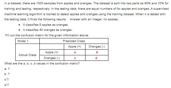 In a dataset, there are 1000 samples from apples and oranges. The dataset is split into two parts as 90% and 10% for
training and testing, respectively. In the testing data, there are equal numbers of for apples and oranges. A supervised
machine learning algorithm is trained to detect apples and oranges using the training dataset. When it is tested with
the testing data, it finds the following results: Answer with an integer, no spaces.
• It classifies 5 apples as oranges.
• It classifies 40 oranges as oranges.
Fill out the confusion matrix for the given information above:
Model 1
Predicted Class
Apple (+)
Actual Class
Apple (+)
Oranges (-)
a
С
What are the a, b, c, d values in the confusion matrix?
a: ?
b: ?
c:?
d:?
Oranges (-)
b
d