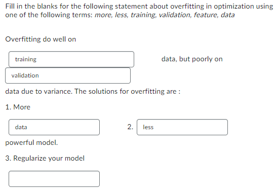Fill in the blanks for the following statement about overfitting in optimization using
one of the following terms: more, less, training, validation, feature, data
Overfitting do well on
training
validation
data due to variance. The solutions for overfitting are:
1. More
data
powerful model.
3. Regularize your model
data, but poorly on
2. less