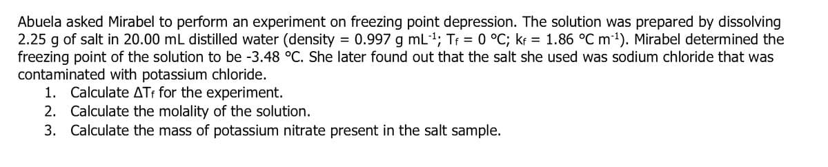 Abuela asked Mirabel to perform an experiment on freezing point depression. The solution was prepared by dissolving
2.25 g of salt in 20.00 mL distilled water (density = 0.997 g mL1; Tf = 0 °C; kf = 1.86 °C m1). Mirabel determined the
freezing point of the solution to be -3.48 °C. She later found out that the salt she used was sodium chloride that was
contaminated with potassium chloride.
1. Calculate AT: for the experiment.
2. Calculate the molality of the solution.
3. Calculate the mass of potassium nitrate present in the salt sample.
