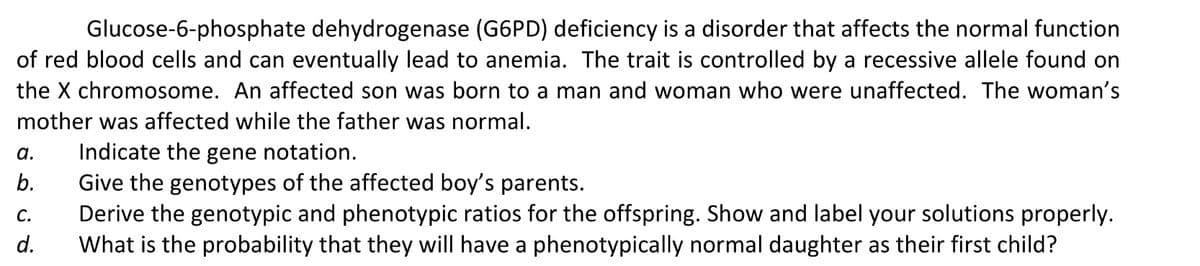 Glucose-6-phosphate dehydrogenase (G6PD) deficiency is a disorder that affects the normal function
of red blood cells and can eventually lead to anemia. The trait is controlled by a recessive allele found on
the X chromosome. An affected son was born to a man and woman who were unaffected. The woman's
mother was affected while the father was normal.
Indicate the gene notation.
Give the genotypes of the affected boy's parents.
Derive the genotypic and phenotypic ratios for the offspring. Show and label your solutions properly.
What is the probability that they will have a phenotypically normal daughter as their first child?
а.
b.
С.
d.
