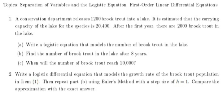 Topics: Separation of Variables and the Logistic Equat ion, First-Order Linear Different ial Equations
1. A con servation department releases 1200 brook trout into a lake. It is estimated that the carrying
capacity of the lake for the species is 20, 400. After the fir st year, there are 2000 brook trout in
the lake.
(a) Writ e a logistic equation that models the number of brook trout in the lake.
(b) Find the number of brook trout in the lake after 8 years.
(c) When will the number of brook trout reach 10,000?
2. Write a logistic differential equat ion that models the growth rate of the brook trout population
in It em (1). Th en repeat part (b) u sing Euler's Meth od with a st ep size of h = 1. Compare the
approximation with the exact an swer.
