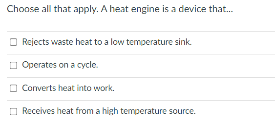 Choose all that apply. A heat engine is a device that...
Rejects waste heat to a low temperature sink.
Operates on a cycle.
Converts heat into work.
Receives heat from a high temperature source.