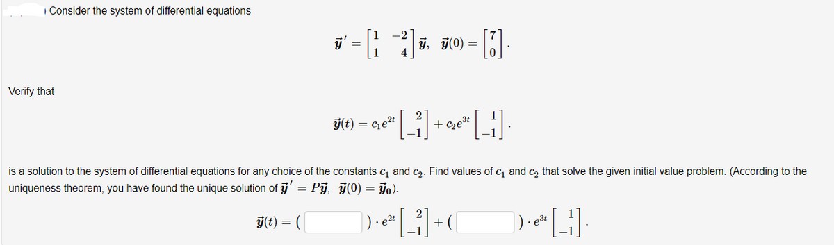 | Consider the system of differential equations
j, j(0) =
Verify that
j(t) =
Get
+ czet
is a solution to the system of differential equations for any choice of the constants c, and c2. Find values of c and c, that solve the given initial value problem. (According to the
uniqueness theorem, you have found the unique solution of j' = Pj, j(0) = go).
ý(t) = (|
e2t
e3t
