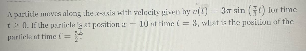 3T sin (t) for time
A particle moves along the x-axis with velocity given by v(t)
t> 0. If the particle is at position x =
10 at time t
3, what is the position of the
particle at time t
2
