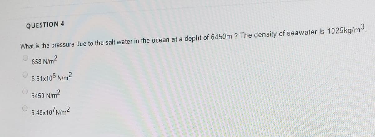 QUESTION 4
What is the pressure due to the salt water in the ocean at a depht of 6450m ? The density of seawater is 1025kg/m3
658 N/m2
6.61x106 N/m2
6450 N/m2
6.48x10 N/m2
