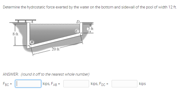Determine the hydrostatic force exerted by the water on the bottom and sidewall of the pool of width 12 ft.
D,
6 ft
8 ft
B
20 ft
ANSWER: (round it off to the nearest whole number)
FBc = ||
kips, FAB =
kips, FDc =
kips

