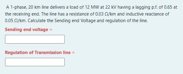 A 1-phase, 20 km line delivers a load of 12 MW at 22 kV having a lagging p.f. of 0.65 at
the receiving end. The line has a resistance of 0.03 0/km and inductive reactance of
0.05 0/km. Calculate the Sending end Voltage and regulation of the line.
Sending end voltage =
Regulation of Transmission line =
