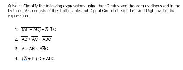 Q.No.1: Simplify the following expressions using the 12 rules and theorem as discussed in the
lectures. Also construct the Truth Table and Digital Circuit of each Left and Right part of the
expression.
1. (AB + AC) + ABC
2. AB + AC + ABC
3. A+ AB + ABC
4. (Ā+B)C + ABC|
