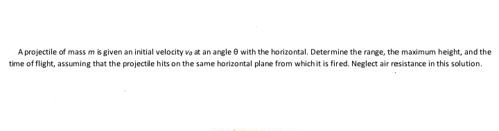 A projectile of mass m is given an initial velocity vo at an angle 8 with the horizontal. Determine the range, the maximum height, and the
time of flight, assuming that the projectile hits on the same horizontal plane from which it is fired. Neglect air resistance in this solution.
