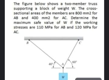 The figure below shows a two-member truss
supporting a block of weight W. The cross-
sectional areas of the members are 800 mm2 for
AB and 400 mm2 for AC. Determine the
maximum safe value of W if the working
stresses are 110 MPa for AB and 120 MPa for
AC.
60°
40
