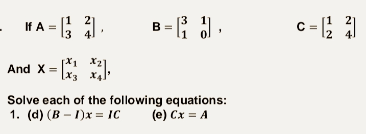 If A = ; .
c = ; )
21
%3D
В
3 4]
.1
[X1 X2°
And X = x3 x4
Solve each of the following equations:
1. (d) (В — Г)х %—D IC
(е) Сх %3D А
