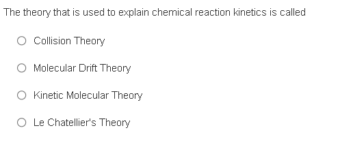 The theory that is used to explain chemical reaction kinetics is called
O Collision Theory
Molecular Drift Theory
O Kinetic Molecular Theory
O Le Chatellier's Theory