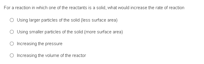 For a reaction in which one of the reactants is a solid, what would increase the rate of reaction
O Using larger particles of the solid (less surface area)
O Using smaller particles of the solid (more surface area)
O Increasing the pressure
O Increasing the volume of the reactor
