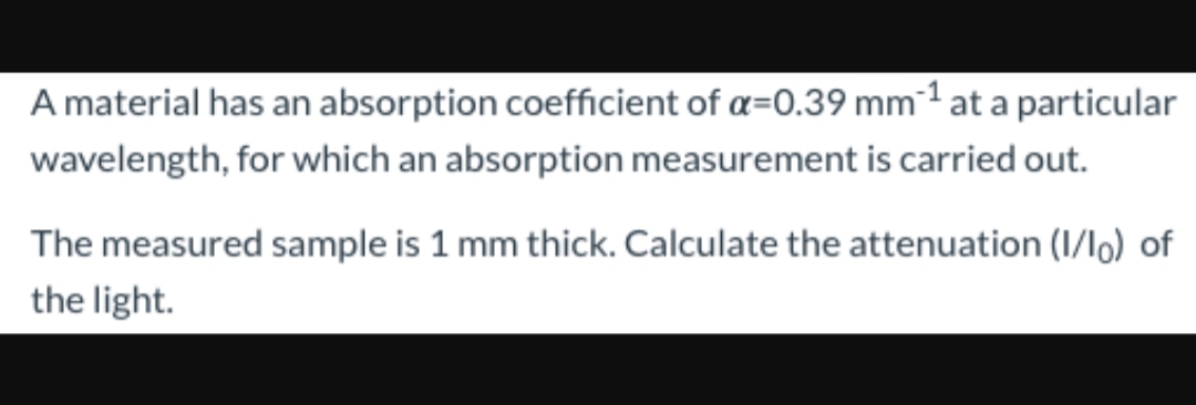 A material has an absorption coefficient of a-0.39 mm1 at a particu lar
wavelength, for which an absorption measurement is carried out.
The measured sample is 1 mm thick. Calculate the attenuation (1/lo) of
the light
